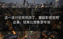 这一波讨论突然炸了，蘑菇影视官网这事，结果比想象更夸张