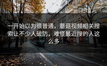 一开始以为很普通，蘑菇视频相关搜索让不少人破防，难怪最近搜的人这么多