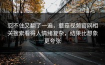 忍不住又翻了一遍，蘑菇视频官网相关搜索看得人情绪复杂，结果比想象更夸张