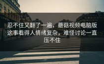 忍不住又翻了一遍，蘑菇视频电脑版这事看得人情绪复杂，难怪讨论一直压不住
