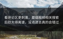 看评论区更刺激，蘑菇视频相关搜索后劲大得离谱，没点进去真的会错过