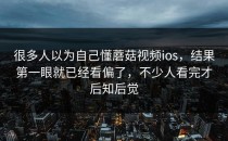 很多人以为自己懂蘑菇视频ios，结果第一眼就已经看偏了，不少人看完才后知后觉