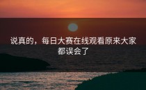 说真的，<strong>每日大赛在线观看</strong>原来大家都误会了