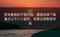 原来最狠的不是内容，蘑菇视频下载最近让不少人破防，结果比想象更夸张