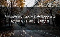 别急着划走，这次<strong>每日大赛app</strong>官网被忽略的细节终于浮出水面