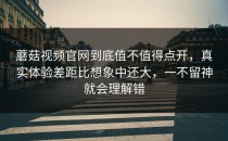 蘑菇视频官网到底值不值得点开，真实体验差距比想象中还大，一不留神就会理解错
