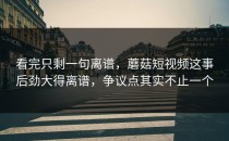 看完只剩一句离谱，蘑菇短视频这事后劲大得离谱，争议点其实不止一个