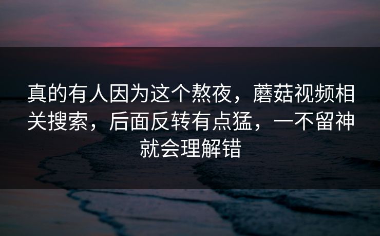 真的有人因为这个熬夜，蘑菇视频相关搜索，后面反转有点猛，一不留神就会理解错  第1张