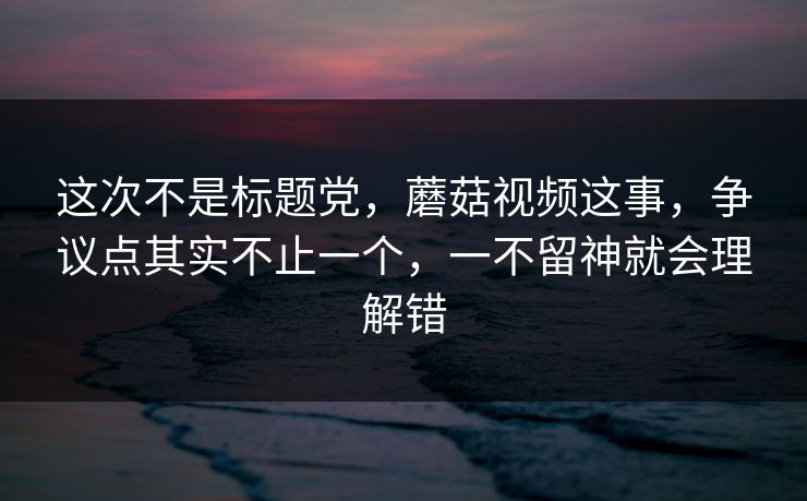 这次不是标题党，蘑菇视频这事，争议点其实不止一个，一不留神就会理解错  第1张