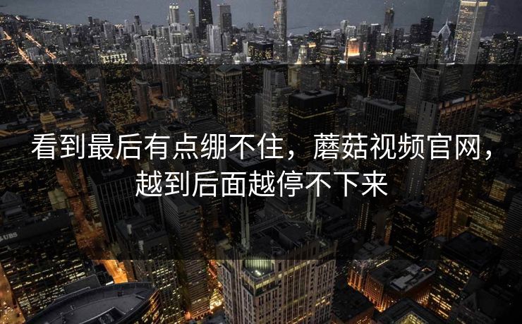 看到最后有点绷不住，蘑菇视频官网，越到后面越停不下来  第1张