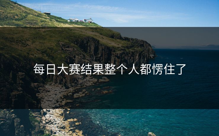 每日大赛结果整个人都愣住了
