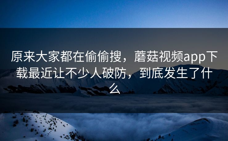 原来大家都在偷偷搜，蘑菇视频app下载最近让不少人破防，到底发生了什么  第1张