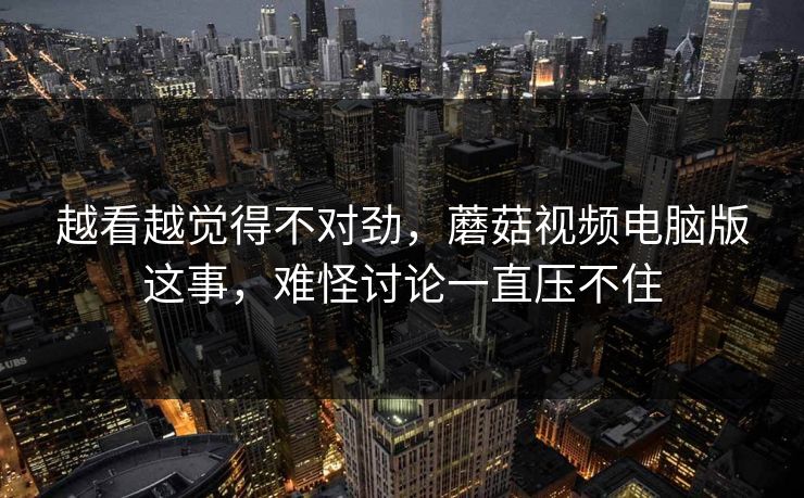 越看越觉得不对劲，蘑菇视频电脑版这事，难怪讨论一直压不住  第1张