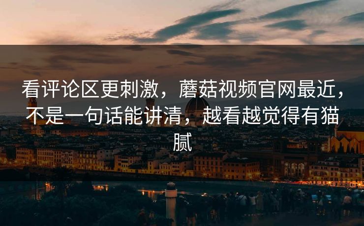 看评论区更刺激，蘑菇视频官网最近，不是一句话能讲清，越看越觉得有猫腻  第1张