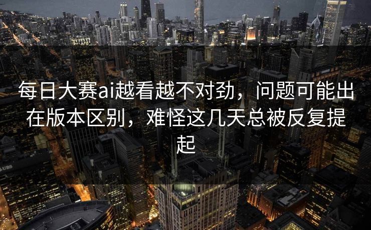 每日大赛ai越看越不对劲，问题可能出在版本区别，难怪这几天总被反复提起  第1张
