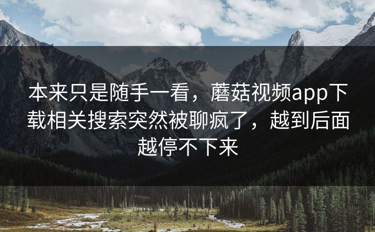 本来只是随手一看，蘑菇视频app下载相关搜索突然被聊疯了，越到后面越停不下来  第1张