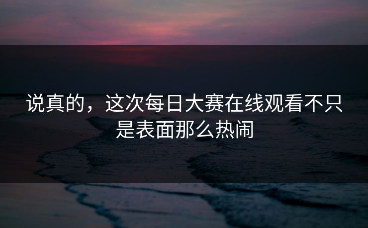说真的，这次每日大赛在线观看不只是表面那么热闹  第1张