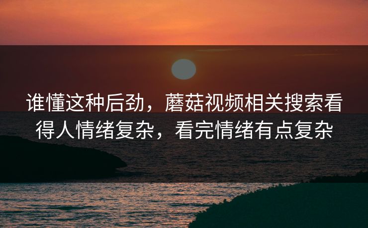谁懂这种后劲，蘑菇视频相关搜索看得人情绪复杂，看完情绪有点复杂  第1张