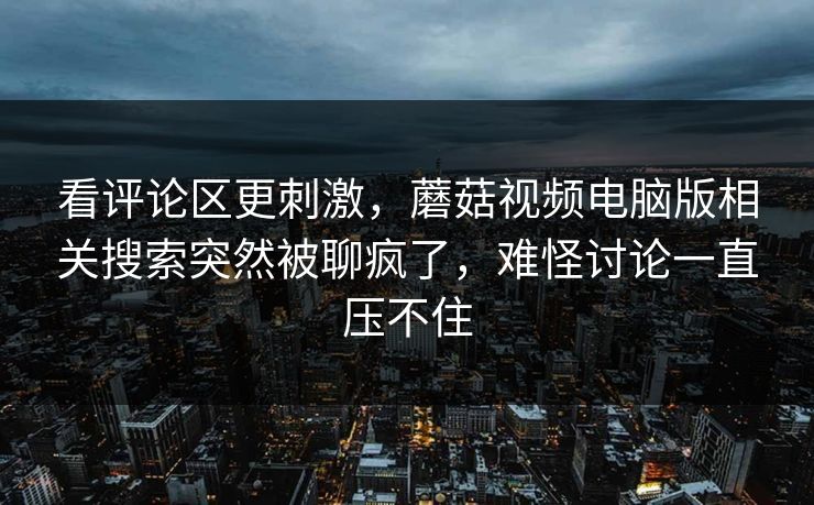 看评论区更刺激，蘑菇视频电脑版相关搜索突然被聊疯了，难怪讨论一直压不住  第1张