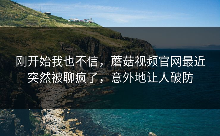 刚开始我也不信，蘑菇视频官网最近突然被聊疯了，意外地让人破防  第1张