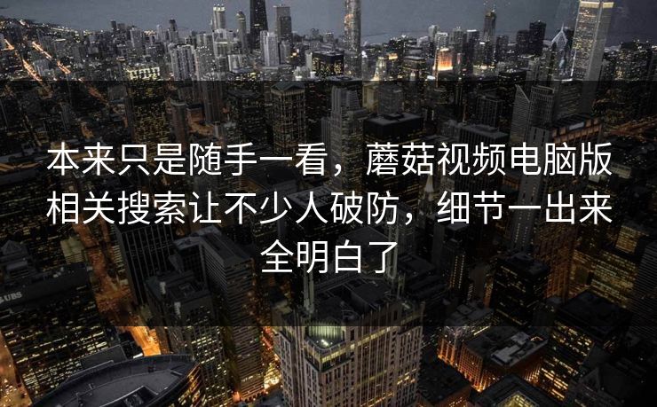 本来只是随手一看，蘑菇视频电脑版相关搜索让不少人破防，细节一出来全明白了  第1张