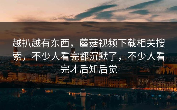 越扒越有东西，蘑菇视频下载相关搜索，不少人看完都沉默了，不少人看完才后知后觉  第1张