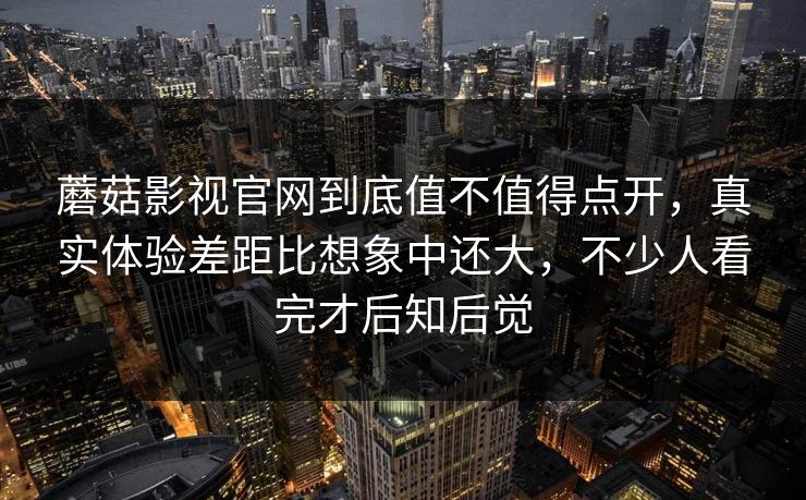 蘑菇影视官网到底值不值得点开，真实体验差距比想象中还大，不少人看完才后知后觉  第1张