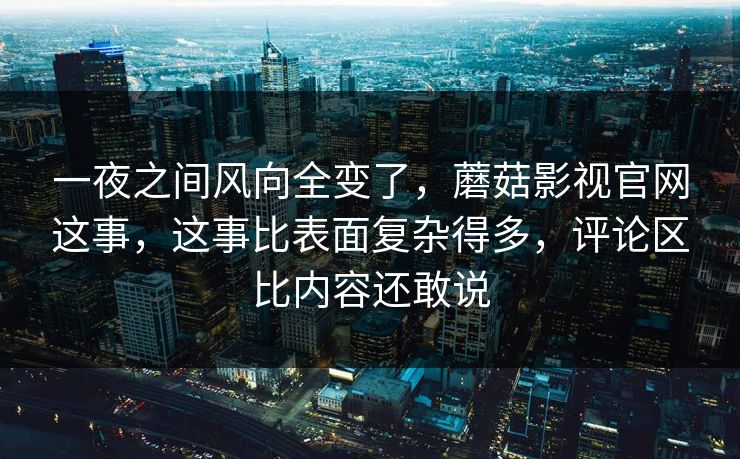 一夜之间风向全变了，蘑菇影视官网这事，这事比表面复杂得多，评论区比内容还敢说  第1张