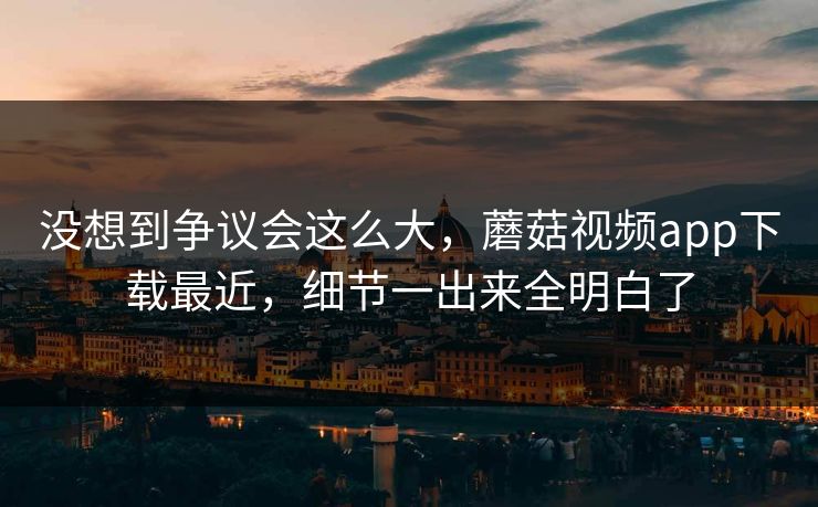 没想到争议会这么大，蘑菇视频app下载最近，细节一出来全明白了  第1张