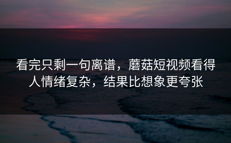 看完只剩一句离谱，蘑菇短视频看得人情绪复杂，结果比想象更夸张  第1张