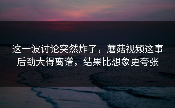 这一波讨论突然炸了，蘑菇视频这事后劲大得离谱，结果比想象更夸张  第1张