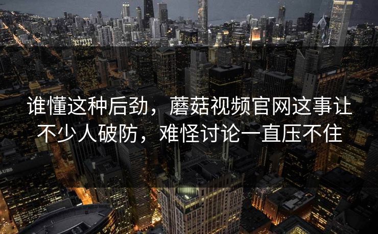 谁懂这种后劲，蘑菇视频官网这事让不少人破防，难怪讨论一直压不住  第1张