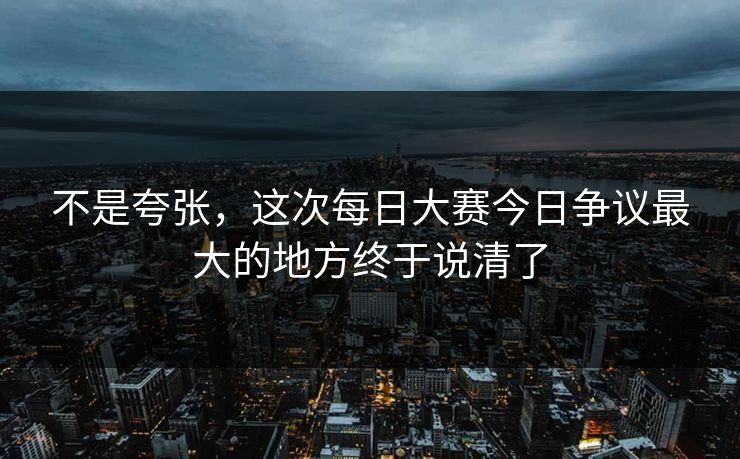 不是夸张，这次每日大赛今日争议最大的地方终于说清了  第1张