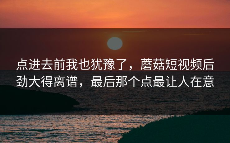 点进去前我也犹豫了，蘑菇短视频后劲大得离谱，最后那个点最让人在意  第1张