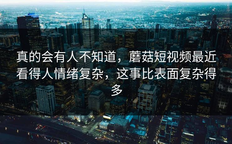 真的会有人不知道，蘑菇短视频最近看得人情绪复杂，这事比表面复杂得多  第1张