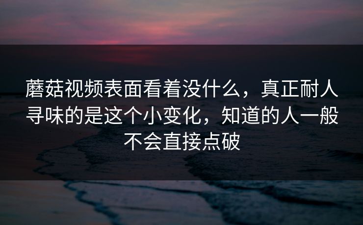 蘑菇视频表面看着没什么,真正耐人寻味的是这个小变化,知道的人一般不会直接点破 第1张 蘑菇视频表面看着没什么,真正耐人寻味的是这个小变化,知道的人一般不会直接点破 第1张