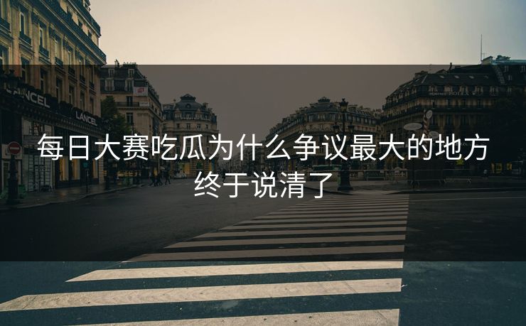 每日大赛吃瓜为什么争议最大的地方终于说清了  第1张