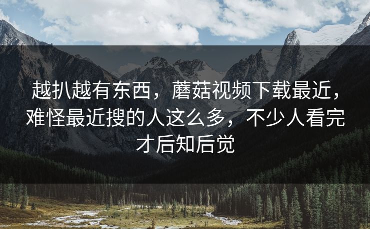 越扒越有东西，蘑菇视频下载最近，难怪最近搜的人这么多，不少人看完才后知后觉  第1张