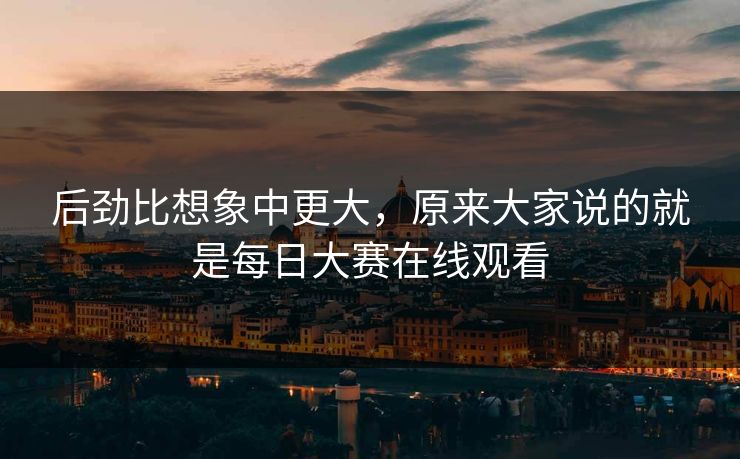 后劲比想象中更大，原来大家说的就是每日大赛在线观看  第1张