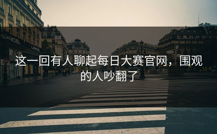 这一回有人聊起每日大赛官网，围观的人吵翻了  第1张