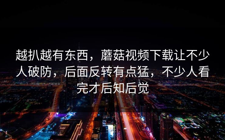 越扒越有东西，蘑菇视频下载让不少人破防，后面反转有点猛，不少人看完才后知后觉  第1张