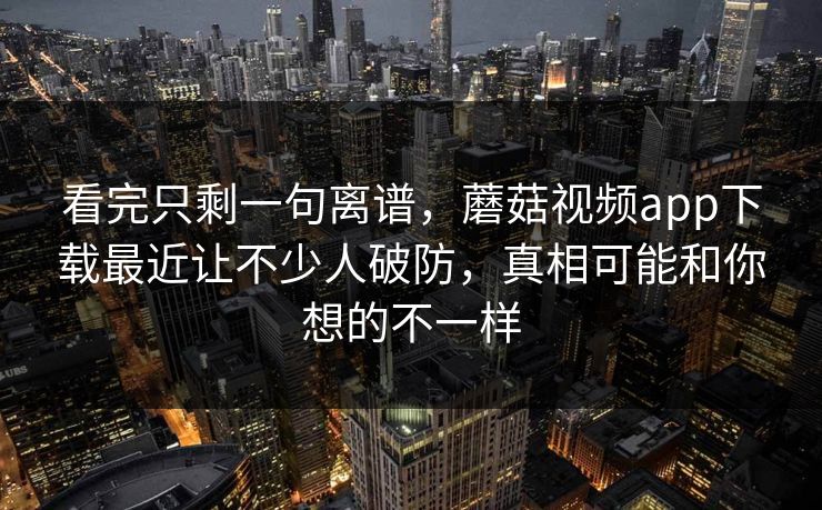 看完只剩一句离谱，蘑菇视频app下载最近让不少人破防，真相可能和你想的不一样  第1张