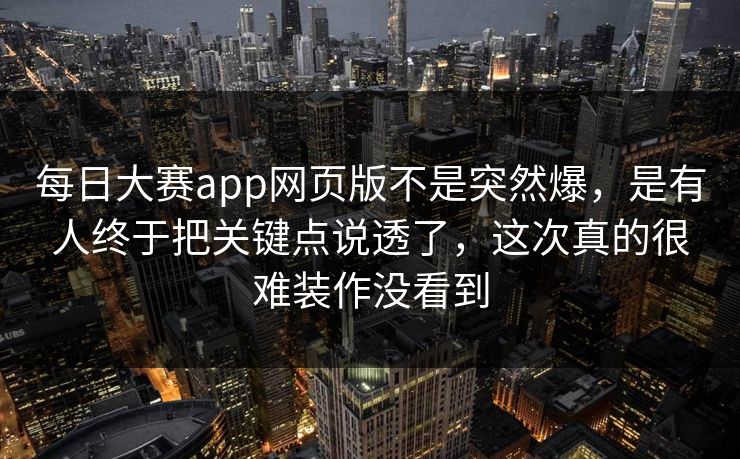 每日大赛app网页版不是突然爆，是有人终于把关键点说透了，这次真的很难装作没看到  第1张
