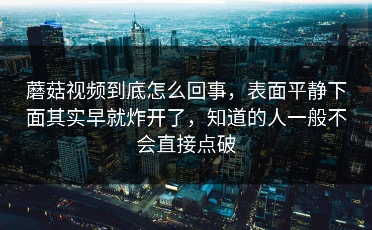 蘑菇视频到底怎么回事，表面平静下面其实早就炸开了，知道的人一般不会直接点破  第1张