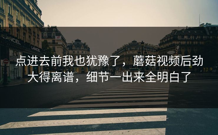 点进去前我也犹豫了，蘑菇视频后劲大得离谱，细节一出来全明白了  第1张
