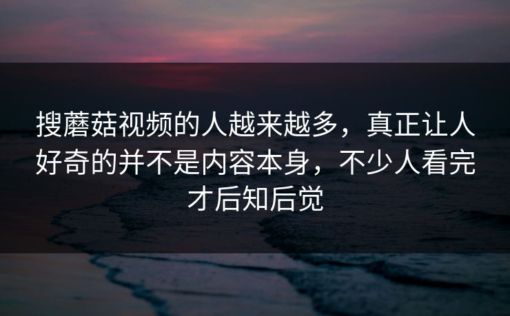 搜蘑菇视频的人越来越多,真正让人好奇的并不是内容本身,不少人看完才后知后觉 第1张 搜蘑菇视频的人越来越多,真正让人好奇的并不是内容本身,不少人看完才后知后觉 第1张