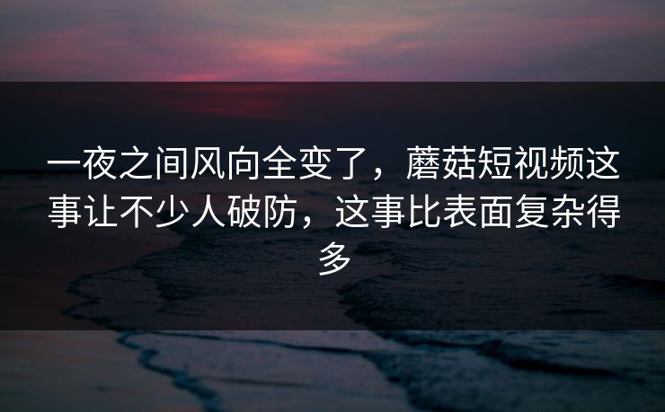 一夜之间风向全变了，蘑菇短视频这事让不少人破防，这事比表面复杂得多  第1张