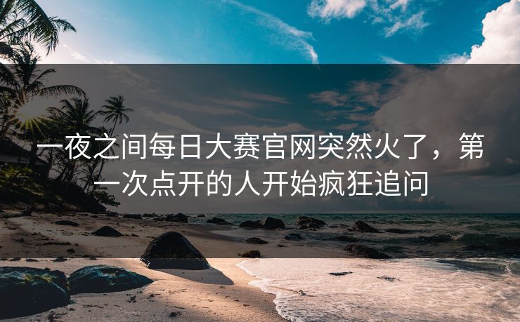 一夜之间每日大赛官网突然火了，第一次点开的人开始疯狂追问