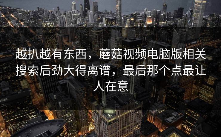 越扒越有东西，蘑菇视频电脑版相关搜索后劲大得离谱，最后那个点最让人在意
