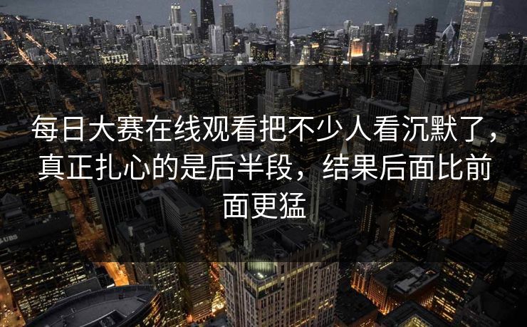 每日大赛在线观看把不少人看沉默了，真正扎心的是后半段，结果后面比前面更猛